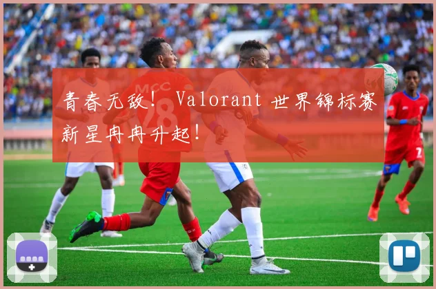 青春无敌！ Valorant 世界锦标赛新星冉冉升起！