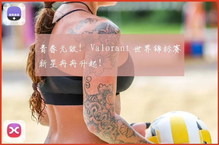 青春无敌! Valorant 世界锦标赛新星冉冉升起!
