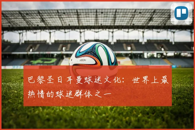 巴黎圣日耳曼球迷文化:世界上最热情的球迷群体之一