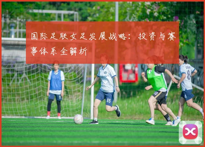 国际足联女足发展战略:投资与赛事体系全解析
